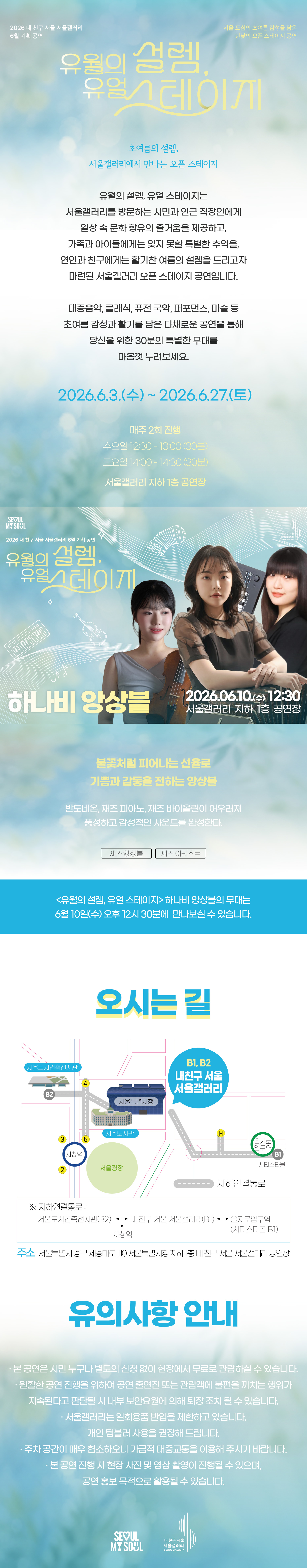 2026 내 친구 서울 서울갤러리 6월 기획공연 '유월의 설렘, 유월 스테이지'는 서울 도심의 초여름 감성을 담은 한낮의 오픈 스테이지 공연으로, 초여름의 설렘 서울갤러리에서 만나는 오픈 스테이지라는 주제 아래 유월의 설렘 유월 스테이지는 서울갤러리를 방문하는 시민과 인근 직장인에게 일상 속 문화 향유의 즐거움을 제공하고 가족과 아이들에게는 잊지 못할 특별한 추억을 연인과 친구에게는 활기찬 여름의 설렘을 드리고자 마련된 서울갤러리 오픈 스테이지 공연이며 대중음악 클래식 퓨전 국악 퍼포먼스 마술 등 초여름 감성과 활기를 담은 다채로운 공연을 통해 당신을 위한 30분의 특별한 무대를 마음껏 누려보세요라는 소개와 함께 2026년 6월 3일 수요일부터 2026년 6월 27일 토요일까지 매주 2회 진행되며 수요일 12시 30분부터 13시까지 30분간 토요일 14시부터 14시 30분까지 30분간 서울갤러리 지하 1층 공연장에서 열리고, 6월 10일 수요일 12시 30분 서울갤러리 지하 1층 공연장에서 펼쳐지는 '하나비 앙상블' 공연은 불꽃처럼 피어나는 선율로 기쁨과 감동을 전하는 앙상블로 반도네온, 재즈 피아노, 재즈 바이올린이 어우러져 풍성하고 감성적인 사운드를 완성하며 재즈 앙상블과 재즈 아티스트 장르로 유월의 설렘 유월 스테이지 하나비 앙상블의 무대는 6월 10일 수요일 오후 12시 30분에 만나보실 수 있고, 오시는 길은 내 친구 서울 서울갤러리로 지하연결통로를 통해 서울도시건축전시관 B2 출구, 내 친구 서울 서울갤러리 B1과 B2 출구, 을지로입구역 시티스타몰 1번 출구, 시청역과 연결되며 주소는 서울특별시 중구 시청대로 110 서울특별시청 지하 내 친구 서울 서울갤러리 공연장이고, 유의사항 안내로 본 공연은 시민 누구나 별도의 신청 없이 현장에서 무료로 관람하실 수 있으며 원활한 공연 진행을 위하여 공연 출연진 또는 관람객에 불편을 끼치는 행위가 지속된다고 판단될 시 내부 보안요원에 의해 퇴장 조치될 수 있고 서울갤러리는 일회용품 반입을 제한하고 있으며 개인 텀블러 사용을 권장해 드리고 주차 공간이 매우 협소하오니 가급적 대중교통을 이용해 주시기 바라며 본 공연 진행 시 현장 사진 및 영상 촬영이 진행될 수 있으며 공연 홍보 목적으로 활용될 수 있다는 내용과 함께 SEOUL MY SOUL 및 내 친구 서울 서울갤러리 로고가 표기된 행사 안내 포스터 이미지입니다.