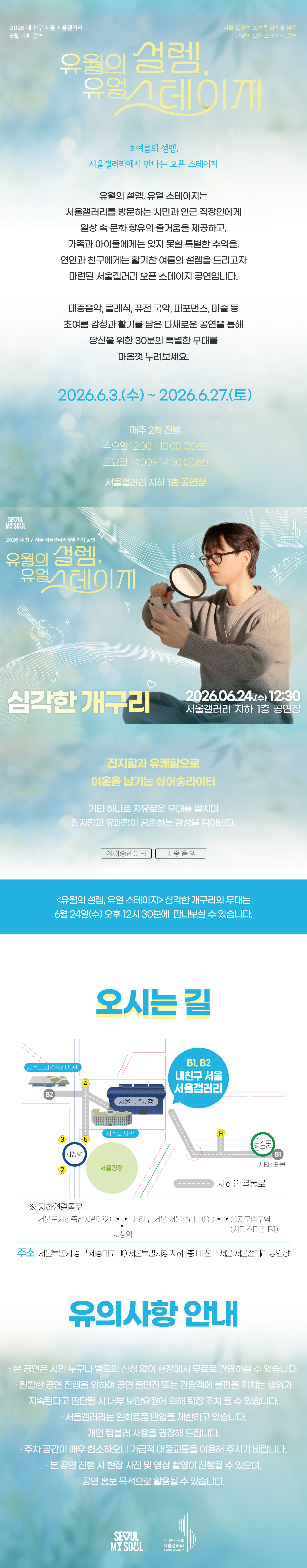 2026 내 친구 서울 서울갤러리 6월 기획공연 '유월의 설렘, 유월 스테이지'는 서울 도심의 초여름 감성을 담은 한낮의 오픈 스테이지 공연으로, 초여름의 설렘 서울갤러리에서 만나는 오픈 스테이지라는 주제 아래 유월의 설렘 유월 스테이지는 서울갤러리를 방문하는 시민과 인근 직장인에게 일상 속 문화 향유의 즐거움을 제공하고 가족과 아이들에게는 잊지 못할 특별한 추억을 연인과 친구에게는 활기찬 여름의 설렘을 드리고자 마련된 서울갤러리 오픈 스테이지 공연이며 대중음악 클래식 퓨전 국악 퍼포먼스 마술 등 초여름 감성과 활기를 담은 다채로운 공연을 통해 당신을 위한 30분의 특별한 무대를 마음껏 누려보세요라는 소개와 함께 2026년 6월 3일 수요일부터 2026년 6월 27일 토요일까지 매주 2회 진행되며 수요일 12시 30분부터 13시까지 30분간 토요일 14시부터 14시 30분까지 30분간 서울갤러리 지하 1층 공연장에서 열리고, 6월 24일 수요일 12시 30분 서울갤러리 지하 1층 공연장에서 펼쳐지는 '심각한 개구리' 공연은 진지함과 유쾌함으로 여운을 남기는 싱어송라이터로 기타 하나로 자유로운 무대를 펼치며 진지함과 유쾌함이 공존하는 감성을 담아내며 싱어송라이터와 대중음악 장르로 유월의 설렘 유월 스테이지 심각한 개구리의 무대는 6월 24일 수요일 오후 12시 30분에 만나보실 수 있고, 오시는 길은 내 친구 서울 서울갤러리로 지하연결통로를 통해 서울도시건축전시관 B2 출구, 내 친구 서울 서울갤러리 B1과 B2 출구, 을지로입구역 시티스타몰 1번 출구, 시청역과 연결되며 주소는 서울특별시 중구 시청대로 110 서울특별시청 지하 내 친구 서울 서울갤러리 공연장이고, 유의사항 안내로 본 공연은 시민 누구나 별도의 신청 없이 현장에서 무료로 관람하실 수 있으며 원활한 공연 진행을 위하여 공연 출연진 또는 관람객에 불편을 끼치는 행위가 지속된다고 판단될 시 내부 보안요원에 의해 퇴장 조치될 수 있고 서울갤러리는 일회용품 반입을 제한하고 있으며 개인 텀블러 사용을 권장해 드리고 주차 공간이 매우 협소하오니 가급적 대중교통을 이용해 주시기 바라며 본 공연 진행 시 현장 사진 및 영상 촬영이 진행될 수 있으며 공연 홍보 목적으로 활용될 수 있다는 내용과 함께 SEOUL MY SOUL 및 내 친구 서울 서울갤러리 로고가 표기된 행사 안내 포스터 이미지입니다.