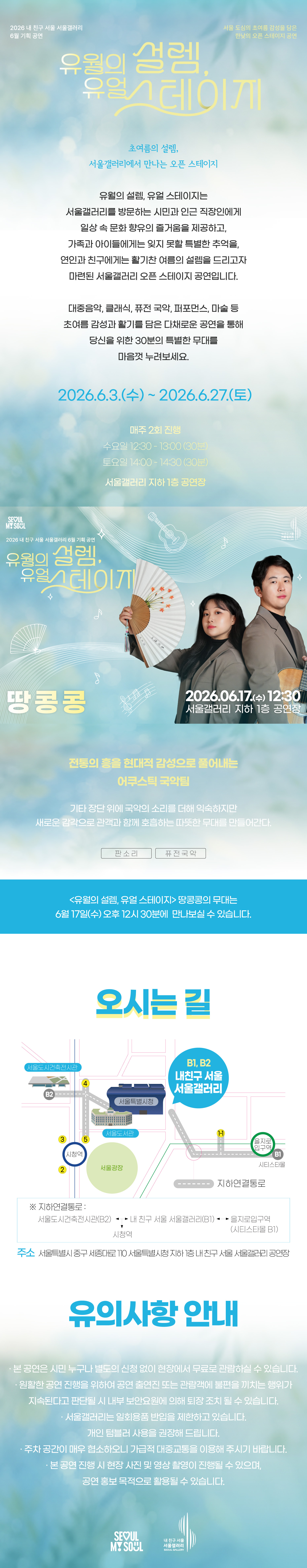 2026 내 친구 서울 서울갤러리 6월 기획공연 '유월의 설렘, 유월 스테이지'는 서울 도심의 초여름 감성을 담은 한낮의 오픈 스테이지 공연으로, 초여름의 설렘 서울갤러리에서 만나는 오픈 스테이지라는 주제 아래 유월의 설렘 유월 스테이지는 서울갤러리를 방문하는 시민과 인근 직장인에게 일상 속 문화 향유의 즐거움을 제공하고 가족과 아이들에게는 잊지 못할 특별한 추억을 연인과 친구에게는 활기찬 여름의 설렘을 드리고자 마련된 서울갤러리 오픈 스테이지 공연이며 대중음악 클래식 퓨전 국악 퍼포먼스 마술 등 초여름 감성과 활기를 담은 다채로운 공연을 통해 당신을 위한 30분의 특별한 무대를 마음껏 누려보세요라는 소개와 함께 2026년 6월 3일 수요일부터 2026년 6월 27일 토요일까지 매주 2회 진행되며 수요일 12시 30분부터 13시까지 30분간 토요일 14시부터 14시 30분까지 30분간 서울갤러리 지하 1층 공연장에서 열리고, 6월 17일 수요일 12시 30분 서울갤러리 지하 1층 공연장에서 펼쳐지는 '땅콩콩' 공연은 전통의 흥을 현대적 감성으로 풀어내는 어쿠스틱 국악팀으로 기타 장단 위에 국악의 소리를 더해 익숙하지만 새로운 감각으로 관객과 함께 호흡하는 따뜻한 무대를 만들어가며 판소리와 퓨전 국악 장르로 유월의 설렘 유월 스테이지 땅콩콩의 무대는 6월 17일 수요일 오후 12시 30분에 만나보실 수 있고, 오시는 길은 내 친구 서울 서울갤러리로 지하연결통로를 통해 서울도시건축전시관 B2 출구, 내 친구 서울 서울갤러리 B1과 B2 출구, 을지로입구역 시티스타몰 1번 출구, 시청역과 연결되며 주소는 서울특별시 중구 시청대로 110 서울특별시청 지하 내 친구 서울 서울갤러리 공연장이고, 유의사항 안내로 본 공연은 시민 누구나 별도의 신청 없이 현장에서 무료로 관람하실 수 있으며 원활한 공연 진행을 위하여 공연 출연진 또는 관람객에 불편을 끼치는 행위가 지속된다고 판단될 시 내부 보안요원에 의해 퇴장 조치될 수 있고 서울갤러리는 일회용품 반입을 제한하고 있으며 개인 텀블러 사용을 권장해 드리고 주차 공간이 매우 협소하오니 가급적 대중교통을 이용해 주시기 바라며 본 공연 진행 시 현장 사진 및 영상 촬영이 진행될 수 있으며 공연 홍보 목적으로 활용될 수 있다는 내용과 함께 SEOUL MY SOUL 및 내 친구 서울 서울갤러리 로고가 표기된 행사 안내 포스터 이미지입니다.
