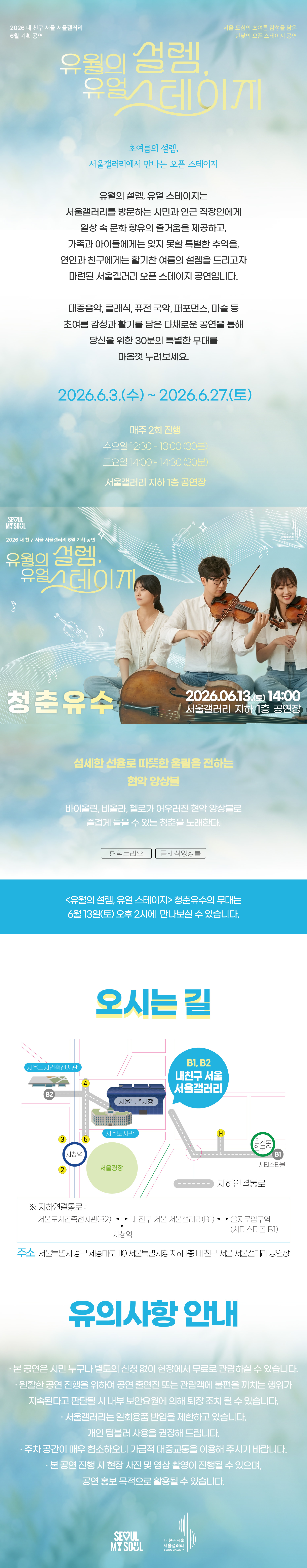 2026 내 친구 서울 서울갤러리 6월 기획공연 '유월의 설렘, 유월 스테이지'는 서울 도심의 초여름 감성을 담은 한낮의 오픈 스테이지 공연으로, 초여름의 설렘 서울갤러리에서 만나는 오픈 스테이지라는 주제 아래 유월의 설렘 유월 스테이지는 서울갤러리를 방문하는 시민과 인근 직장인에게 일상 속 문화 향유의 즐거움을 제공하고 가족과 아이들에게는 잊지 못할 특별한 추억을 연인과 친구에게는 활기찬 여름의 설렘을 드리고자 마련된 서울갤러리 오픈 스테이지 공연이며 대중음악 클래식 퓨전 국악 퍼포먼스 마술 등 초여름 감성과 활기를 담은 다채로운 공연을 통해 당신을 위한 30분의 특별한 무대를 마음껏 누려보세요라는 소개와 함께 2026년 6월 3일 수요일부터 2026년 6월 27일 토요일까지 매주 2회 진행되며 수요일 12시 30분부터 13시까지 30분간 토요일 14시부터 14시 30분까지 30분간 서울갤러리 지하 1층 공연장에서 열리고, 6월 13일 토요일 14시 서울갤러리 지하 1층 공연장에서 펼쳐지는 '청춘유수' 공연은 섬세한 선율로 따뜻한 울림을 전하는 현악 앙상블로 바이올린, 비올라, 첼로가 어우러진 현악 앙상블로 즐겁게 들을 수 있는 청춘을 노래하며 현악 트리오와 클래식 앙상블 장르로 유월의 설렘 유월 스테이지 청춘유수의 무대는 6월 13일 토요일 오후 2시에 만나보실 수 있고, 오시는 길은 내 친구 서울 서울갤러리로 지하연결통로를 통해 서울도시건축전시관 B2 출구, 내 친구 서울 서울갤러리 B1과 B2 출구, 을지로입구역 시티스타몰 1번 출구, 시청역과 연결되며 주소는 서울특별시 중구 시청대로 110 서울특별시청 지하 내 친구 서울 서울갤러리 공연장이고, 유의사항 안내로 본 공연은 시민 누구나 별도의 신청 없이 현장에서 무료로 관람하실 수 있으며 원활한 공연 진행을 위하여 공연 출연진 또는 관람객에 불편을 끼치는 행위가 지속된다고 판단될 시 내부 보안요원에 의해 퇴장 조치될 수 있고 서울갤러리는 일회용품 반입을 제한하고 있으며 개인 텀블러 사용을 권장해 드리고 주차 공간이 매우 협소하오니 가급적 대중교통을 이용해 주시기 바라며 본 공연 진행 시 현장 사진 및 영상 촬영이 진행될 수 있으며 공연 홍보 목적으로 활용될 수 있다는 내용과 함께 SEOUL MY SOUL 및 내 친구 서울 서울갤러리 로고가 표기된 행사 안내 포스터 이미지입니다.