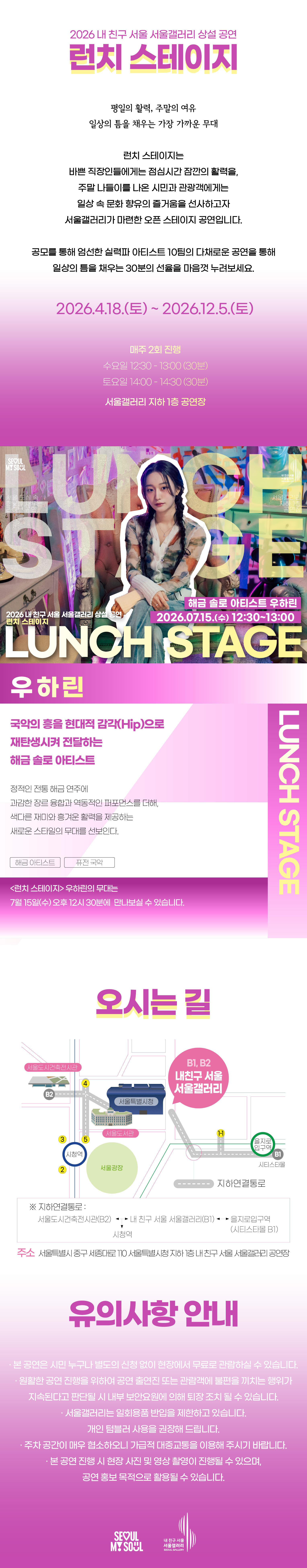 2026 내 친구 서울 서울갤러리 상설공연 '런치 스테이지'의 행사 안내 포스터 이미지입니다. 런치 스테이지는 평일의 활력, 주말의 여유, 일상의 틈을 채우는 가장 가까운 무대로, 바쁜 직장인들에게는 점심시간 잠깐의 활력을, 주말 나들이를 나온 시민과 관광객에게는 일상 속 문화 향유의 즐거움을 선사하고자 서울갤러리가 마련한 오픈 스테이지 공연입니다. 공모를 통해 엄선한 실력파 아티스트 10팀의 다채로운 공연을 통해 일상의 틈을 채우는 30분의 선율을 마음껏 누려보세요, 라는 소개와 함께 2026년 4월 18일 토요일부터 2026년 12월 5일 토요일까지 매주 2회 진행하며 수요일 12시 30분부터 13시까지 30분간, 토요일 14시부터 14시 30분까지 30분간 서울갤러리 지하 1층 공연장에서 열리고, 7월 15일 수요일 12시 30분 서울갤러리 지하 1층 공연장에서 펼쳐지는 해금 솔로 아티스트 우하린의 공연을 소개하고 있습닌다. 우하린은 국악의 흥을 현대적 감각인 힙으로 재탄생시켜 전달하는 해금 솔로 아티스트로, 정적인 전통 해금 연주에 과감한 장르 융합과 역동적인 퍼포먼스를 더해, 색다른 재미와 흥겨운 활력을 제공하는 새로운 스타일의 무대를 선보입니다. 런치 스테이지 우하린의 무대는 7월 11일 수요일 오후 12시 30분에 만나보실 수 있고, 오시는 길은 내 친구 서울 서울갤러리로 지하연결통로를 통해 서울도시건축전시관 B2 출구, 내 친구 서울 서울갤러리 B1과 B2 출구, 을지로입구역 시티스타몰 1번 출구, 시청역과 연결되며 주소는 서울특별시 중구 시청대로 110 서울특별시청 지하 내 친구 서울 서울갤러리 공연장이고, 유의사항 안내로 본 공연은 시민 누구나 별도의 신청 없이 현장에서 무료로 관람하실 수 있으며 원활한 공연 진행을 위하여 공연 출연진 또는 관람객에 불편을 끼치는 행위가 지속된다고 판단될 시 내부 보안요원에 의해 퇴장 조치될 수 있고 서울갤러리는 일회용품 반입을 제한하고 있으며 개인 텀블러 사용을 권장해 드리고 주차 공간이 매우 협소하오니 가급적 대중교통을 이용해 주시기 바라며 본 공연 진행 시 현장 사진 및 영상 촬영이 진행될 수 있으며 공연 홍보 목적으로 활용될 수 있다는 내용과 함께 SEOUL MY SOUL 및 내 친구 서울 서울갤러리 로고가 표기되어 있습니다.