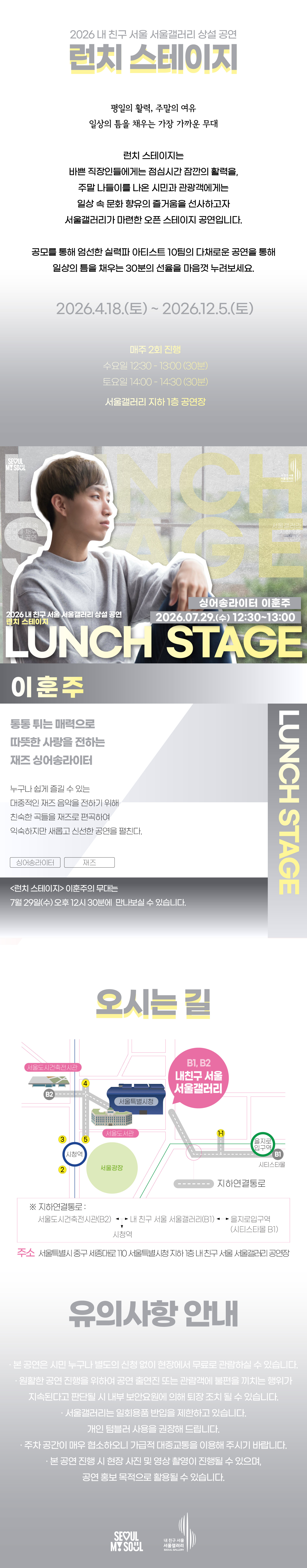 2026 내 친구 서울 서울갤러리 상설공연 '런치 스테이지'의 행사 안내 포스터 이미지입니다. 런치 스테이지는 평일의 활력, 주말의 여유, 일상의 틈을 채우는 가장 가까운 무대로, 바쁜 직장인들에게는 점심시간 잠깐의 활력을, 주말 나들이를 나온 시민과 관광객에게는 일상 속 문화 향유의 즐거움을 선사하고자 서울갤러리가 마련한 오픈 스테이지 공연입니다. 공모를 통해 엄선한 실력파 아티스트 10팀의 다채로운 공연을 통해 일상의 틈을 채우는 30분의 선율을 마음껏 누려보세요, 라는 소개와 함께 2026년 4월 18일 토요일부터 2026년 12월 5일 토요일까지 매주 2회 진행하며 수요일 12시 30분부터 13시까지 30분간, 토요일 14시부터 14시 30분까지 30분간 서울갤러리 지하 1층 공연장에서 열리고, 7월 25일 토요일 2시 서울갤러리 지하 1층 공연장에서 펼쳐지는 싱어송라이터 이훈주의 공연을 소개하고 있습닌다.  이훈주는 통통 튀는 매력으로 따뜻한 사랑을 정하는 재즈 싱어송라이터로, 누구나 쉽게 즐길 수 있는 대중적인 재즈 음악을 전하기 위해 친숙한 곡들을 재즈로 편곡하여 익숙하지만 새롭고 신선한 공연을 펼칩니다. 런치 스테이지 이훈주의 무대는 7월 29일 수요일 오후 12시 30분에 만나보실 수 있고, 오시는 길은 내 친구 서울 서울갤러리로 지하연결통로를 통해 서울도시건축전시관 B2 출구, 내 친구 서울 서울갤러리 B1과 B2 출구, 을지로입구역 시티스타몰 1번 출구, 시청역과 연결되며 주소는 서울특별시 중구 시청대로 110 서울특별시청 지하 내 친구 서울 서울갤러리 공연장이고, 유의사항 안내로 본 공연은 시민 누구나 별도의 신청 없이 현장에서 무료로 관람하실 수 있으며 원활한 공연 진행을 위하여 공연 출연진 또는 관람객에 불편을 끼치는 행위가 지속된다고 판단될 시 내부 보안요원에 의해 퇴장 조치될 수 있고 서울갤러리는 일회용품 반입을 제한하고 있으며 개인 텀블러 사용을 권장해 드리고 주차 공간이 매우 협소하오니 가급적 대중교통을 이용해 주시기 바라며 본 공연 진행 시 현장 사진 및 영상 촬영이 진행될 수 있으며 공연 홍보 목적으로 활용될 수 있다는 내용과 함께 SEOUL MY SOUL 및 내 친구 서울 서울갤러리 로고가 표기되어 있습니다.