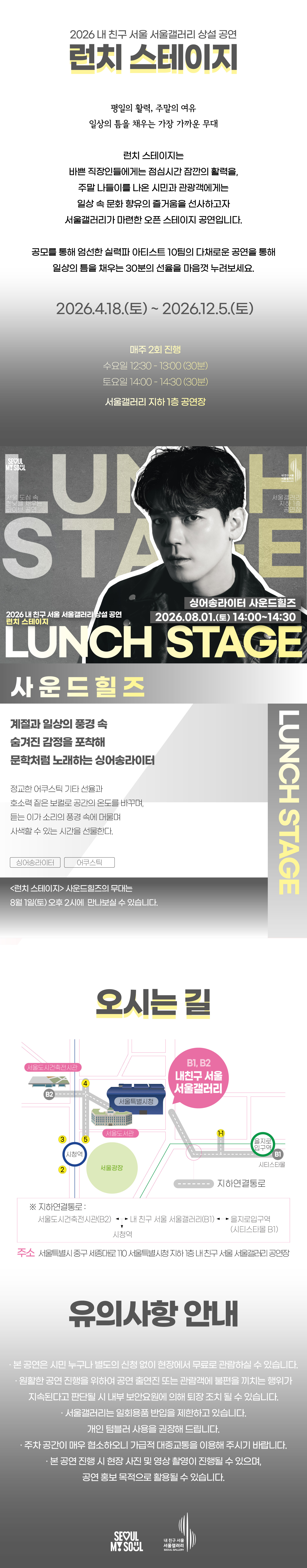 2026 내 친구 서울 서울갤러리 상설공연 '런치 스테이지'의 행사 안내 포스터 이미지입니다. 런치 스테이지는 평일의 활력, 주말의 여유, 일상의 틈을 채우는 가장 가까운 무대로, 바쁜 직장인들에게는 점심시간 잠깐의 활력을, 주말 나들이를 나온 시민과 관광객에게는 일상 속 문화 향유의 즐거움을 선사하고자 서울갤러리가 마련한 오픈 스테이지 공연입니다. 공모를 통해 엄선한 실력파 아티스트 10팀의 다채로운 공연을 통해 일상의 틈을 채우는 30분의 선율을 마음껏 누려보세요, 라는 소개와 함께 2026년 4월 18일 토요일부터 2026년 12월 5일 토요일까지 매주 2회 진행하며 수요일 12시 30분부터 13시까지 30분간, 토요일 14시부터 14시 30분까지 30분간 서울갤러리 지하 1층 공연장에서 열리고, 8월 1일 토요일 14시 서울갤러리 지하 1층 공연장에서 펼쳐지는 싱어송라이터 사운드힐즈의 공연을 소개하고 있습닌다. 사운드힐즈는 계절과 일상의 풍경 속 숨겨진 감정을 포착해 문학처럼 노래하는 싱어송라이터로, 정교한 어쿠스틱 기타 선율과 호소력 짙은 보컬로 공간의 온도를 바꾸며, 듣는 이가 소리의 풍경 속에 머물며 사색할 수 있는 시간을 선물합니다. 런치 스테이지 사운드힐즈의 무대는 8월 1일 토요일 오후 2시에 만나보실 수 있고, 오시는 길은 내 친구 서울 서울갤러리로 지하연결통로를 통해 서울도시건축전시관 B2 출구, 내 친구 서울 서울갤러리 B1과 B2 출구, 을지로입구역 시티스타몰 1번 출구, 시청역과 연결되며 주소는 서울특별시 중구 시청대로 110 서울특별시청 지하 내 친구 서울 서울갤러리 공연장이고, 유의사항 안내로 본 공연은 시민 누구나 별도의 신청 없이 현장에서 무료로 관람하실 수 있으며 원활한 공연 진행을 위하여 공연 출연진 또는 관람객에 불편을 끼치는 행위가 지속된다고 판단될 시 내부 보안요원에 의해 퇴장 조치될 수 있고 서울갤러리는 일회용품 반입을 제한하고 있으며 개인 텀블러 사용을 권장해 드리고 주차 공간이 매우 협소하오니 가급적 대중교통을 이용해 주시기 바라며 본 공연 진행 시 현장 사진 및 영상 촬영이 진행될 수 있으며 공연 홍보 목적으로 활용될 수 있다는 내용과 함께 SEOUL MY SOUL 및 내 친구 서울 서울갤러리 로고가 표기되어 있습니다.
