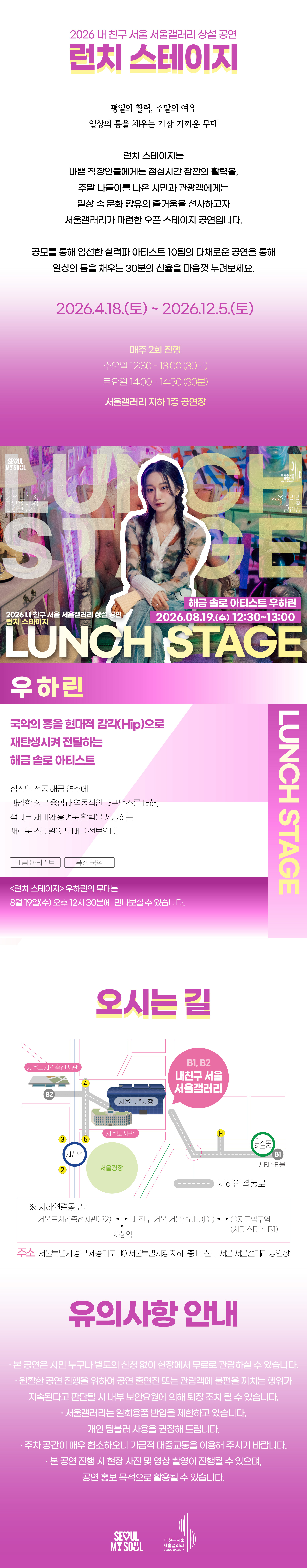 2026 내 친구 서울 서울갤러리 상설공연 '런치 스테이지'의 행사 안내 포스터 이미지입니다. 런치 스테이지는 평일의 활력, 주말의 여유, 일상의 틈을 채우는 가장 가까운 무대로, 바쁜 직장인들에게는 점심시간 잠깐의 활력을, 주말 나들이를 나온 시민과 관광객에게는 일상 속 문화 향유의 즐거움을 선사하고자 서울갤러리가 마련한 오픈 스테이지 공연입니다. 공모를 통해 엄선한 실력파 아티스트 10팀의 다채로운 공연을 통해 일상의 틈을 채우는 30분의 선율을 마음껏 누려보세요, 라는 소개와 함께 2026년 4월 18일 토요일부터 2026년 12월 5일 토요일까지 매주 2회 진행하며 수요일 12시 30분부터 13시까지 30분간, 토요일 14시부터 14시 30분까지 30분간 서울갤러리 지하 1층 공연장에서 열리고, 8월 19일 수요일 12시 30분 서울갤러리 지하 1층 공연장에서 펼쳐지는 해금 솔로 아티스트 우하린의 공연을 소개하고 있습닌다. 우하린은 국악의 흥을 현대적 감각인 힙으로 재탄생시켜 전달하는 해금 솔로 아티스트로, 정적인 전통 해금 연주에 과감한 장르 융합과 역동적인 퍼포먼스를 더해, 색다른 재미와 흥겨운 활력을 제공하는 새로운 스타일의 무대를 선보입니다. 런치 스테이지 우하린의 무대는 8월 19일 수요일 오후 12시 30분에 만나보실 수 있고, 오시는 길은 내 친구 서울 서울갤러리로 지하연결통로를 통해 서울도시건축전시관 B2 출구, 내 친구 서울 서울갤러리 B1과 B2 출구, 을지로입구역 시티스타몰 1번 출구, 시청역과 연결되며 주소는 서울특별시 중구 시청대로 110 서울특별시청 지하 내 친구 서울 서울갤러리 공연장이고, 유의사항 안내로 본 공연은 시민 누구나 별도의 신청 없이 현장에서 무료로 관람하실 수 있으며 원활한 공연 진행을 위하여 공연 출연진 또는 관람객에 불편을 끼치는 행위가 지속된다고 판단될 시 내부 보안요원에 의해 퇴장 조치될 수 있고 서울갤러리는 일회용품 반입을 제한하고 있으며 개인 텀블러 사용을 권장해 드리고 주차 공간이 매우 협소하오니 가급적 대중교통을 이용해 주시기 바라며 본 공연 진행 시 현장 사진 및 영상 촬영이 진행될 수 있으며 공연 홍보 목적으로 활용될 수 있다는 내용과 함께 SEOUL MY SOUL 및 내 친구 서울 서울갤러리 로고가 표기되어 있습니다.