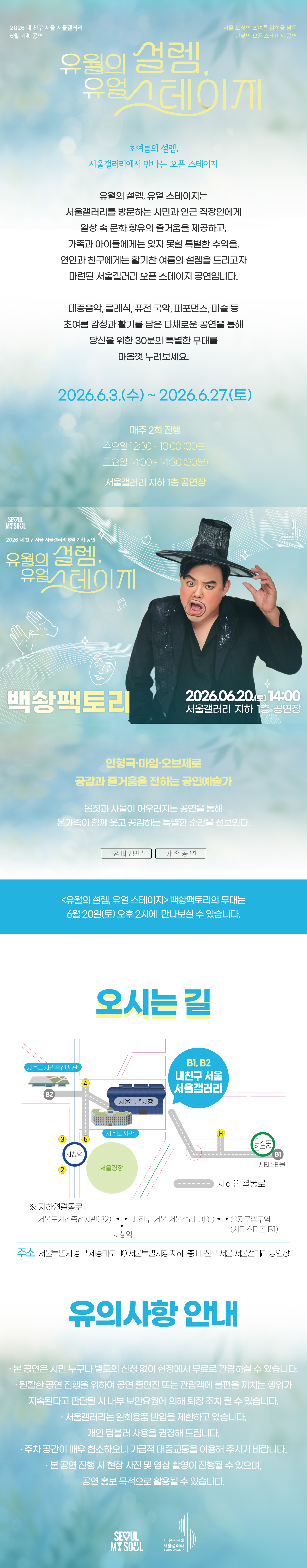 2026 내 친구 서울 서울갤러리 6월 기획공연 '유월의 설렘, 유월 스테이지'는 서울 도심의 초여름 감성을 담은 한낮의 오픈 스테이지 공연으로, 초여름의 설렘 서울갤러리에서 만나는 오픈 스테이지라는 주제 아래 유월의 설렘 유월 스테이지는 서울갤러리를 방문하는 시민과 인근 직장인에게 일상 속 문화 향유의 즐거움을 제공하고 가족과 아이들에게는 잊지 못할 특별한 추억을 연인과 친구에게는 활기찬 여름의 설렘을 드리고자 마련된 서울갤러리 오픈 스테이지 공연이며 대중음악 클래식 퓨전 국악 퍼포먼스 마술 등 초여름 감성과 활기를 담은 다채로운 공연을 통해 당신을 위한 30분의 특별한 무대를 마음껏 누려보세요라는 소개와 함께 2026년 6월 3일 수요일부터 2026년 6월 27일 토요일까지 매주 2회 진행되며 수요일 12시 30분부터 13시까지 30분간 토요일 14시부터 14시 30분까지 30분간 서울갤러리 지하 1층 공연장에서 열리고, 6월 20일 토요일 14시 서울갤러리 지하 1층 공연장에서 펼쳐지는 '백송팩토리' 공연은 인형극과 마임, 오브제로 공감과 즐거움을 전하는 공연예술가로 몸짓과 사물이 어우러지는 공연을 통해 온 가족이 함께 웃고 공감하는 특별한 순간을 선보이며 마임 퍼포먼스와 가족 공연 장르로 유월의 설렘 유월 스테이지 백송팩토리의 무대는 6월 20일 토요일 오후 2시에 만나보실 수 있고, 오시는 길은 내 친구 서울 서울갤러리로 지하연결통로를 통해 서울도시건축전시관 B2 출구, 내 친구 서울 서울갤러리 B1과 B2 출구, 을지로입구역 시티스타몰 1번 출구, 시청역과 연결되며 주소는 서울특별시 중구 시청대로 110 서울특별시청 지하 내 친구 서울 서울갤러리 공연장이고, 유의사항 안내로 본 공연은 시민 누구나 별도의 신청 없이 현장에서 무료로 관람하실 수 있으며 원활한 공연 진행을 위하여 공연 출연진 또는 관람객에 불편을 끼치는 행위가 지속된다고 판단될 시 내부 보안요원에 의해 퇴장 조치될 수 있고 서울갤러리는 일회용품 반입을 제한하고 있으며 개인 텀블러 사용을 권장해 드리고 주차 공간이 매우 협소하오니 가급적 대중교통을 이용해 주시기 바라며 본 공연 진행 시 현장 사진 및 영상 촬영이 진행될 수 있으며 공연 홍보 목적으로 활용될 수 있다는 내용과 함께 SEOUL MY SOUL 및 내 친구 서울 서울갤러리 로고가 표기된 행사 안내 포스터 이미지입니다.