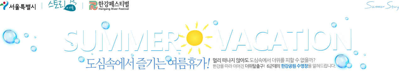 한강페스티벌 SUMMER VACATION 도심속에서 즐기는 여름휴가! 멀리 떠나지 않아도 도심속에서 더위를 피할 수 없을까? 한강을 따라 이어진 더위탈출! 6군데의 한강공원 수영장을 알려드립니다. 