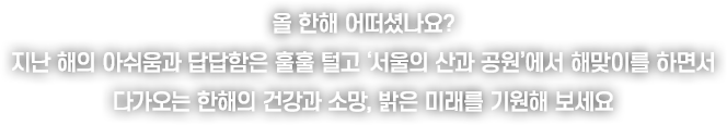 올 한해 어떠셨나요? 지난 해의 아쉬움과 답답함은 훌훌 털고 ‘서울의 산과 공원’에서 해맞이를 하면서
					다가오는 한해의 건강과 소망, 밝은 미래를 기원해 보세요!