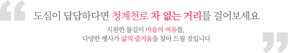 도심이 답답하다면 청계천로 차 없는 거리를 걸어보세요. 시원한 물길이 마음의 여유를, 다양한 행사가 삶의 즐거움을 찾아 드릴 것입니다