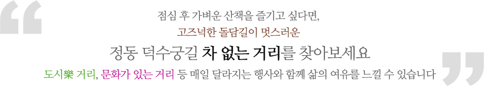 점심 후 가벼운 산책을 즐기고 싶다면, 고즈넉한 돌담길이 멋스러운 정동 덕수궁길 차 없는 거리를 찾아보세요. 도시樂 거리, 문화가 있는 거리 등 매일 달라지는 행사와 함께 삶의 여유를 느낄 수 있습니다