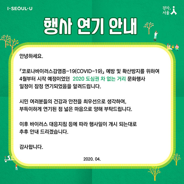 행사연기 안내 - 안녕하세요. 코로나19 예방 및 확산방지를 위하여 4월부터 시작 예정이었던 2020 도심권 차 없는 거리 문화행사 일정이 잠정 연기되었음을 알려드립니다. 시민 여러분들의 건강과 안전을 최우선으로 생각하여, 부득이하게 연기된 점 넓은 마음으로 양해 부탁드립니다. 이후 바이러스 대응지침 등에 따라 행사일이 개시 되는대로 추후 안내 드리겠습니다. 감사합니다.